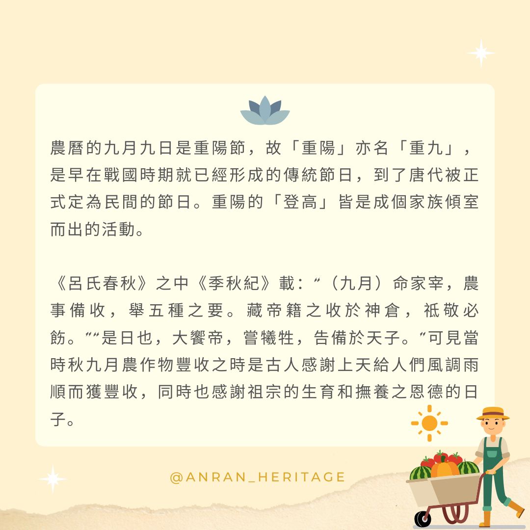 農曆的九月九日是重陽節, 故「重陽」亦名「重九」, 是早在戰國時期就已經形成的傳統節日, 到了唐代被正式定為民間的節日。 重陽的「登高」皆是成個家族傾室而出的活動。 《呂氏春秋》之中《季秋紀》載: “(九月)命家宰,農事備收,舉五種之要。 藏帝籍之收於神倉,祗敬必飭。” “是日也,大饗帝,嘗犧牲,告備於天子。” 可見當時秋九月農作物豐收之時 是古人感謝上天給人們 風調雨順而獲豐收, 同時也感謝祖宗的生育 和撫養之恩德的日子。 農曆的九月九日是重陽節, 故「重陽」亦名「重九」, 是早在戰國時期就已經形成的傳統節日, 到了唐代被正式定為民間的節日。 重陽的「登高」皆是成個家族傾室而出的活動。 《呂氏春秋》之中《季秋紀》載: “(九月)命家宰,農事備收,舉五種之要。 藏帝籍之收於神倉,祗敬必飭。” “是日也,大饗帝,嘗犧牲,告備於天子。” 可見當時秋九月農作物豐收之時 是古人感謝上天給人們 風調雨順而獲豐收, 同時也感謝祖宗的生育 和撫養之恩德的日子。